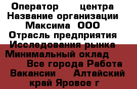 Оператор Call-центра › Название организации ­ Максима, ООО › Отрасль предприятия ­ Исследования рынка › Минимальный оклад ­ 14 000 - Все города Работа » Вакансии   . Алтайский край,Яровое г.